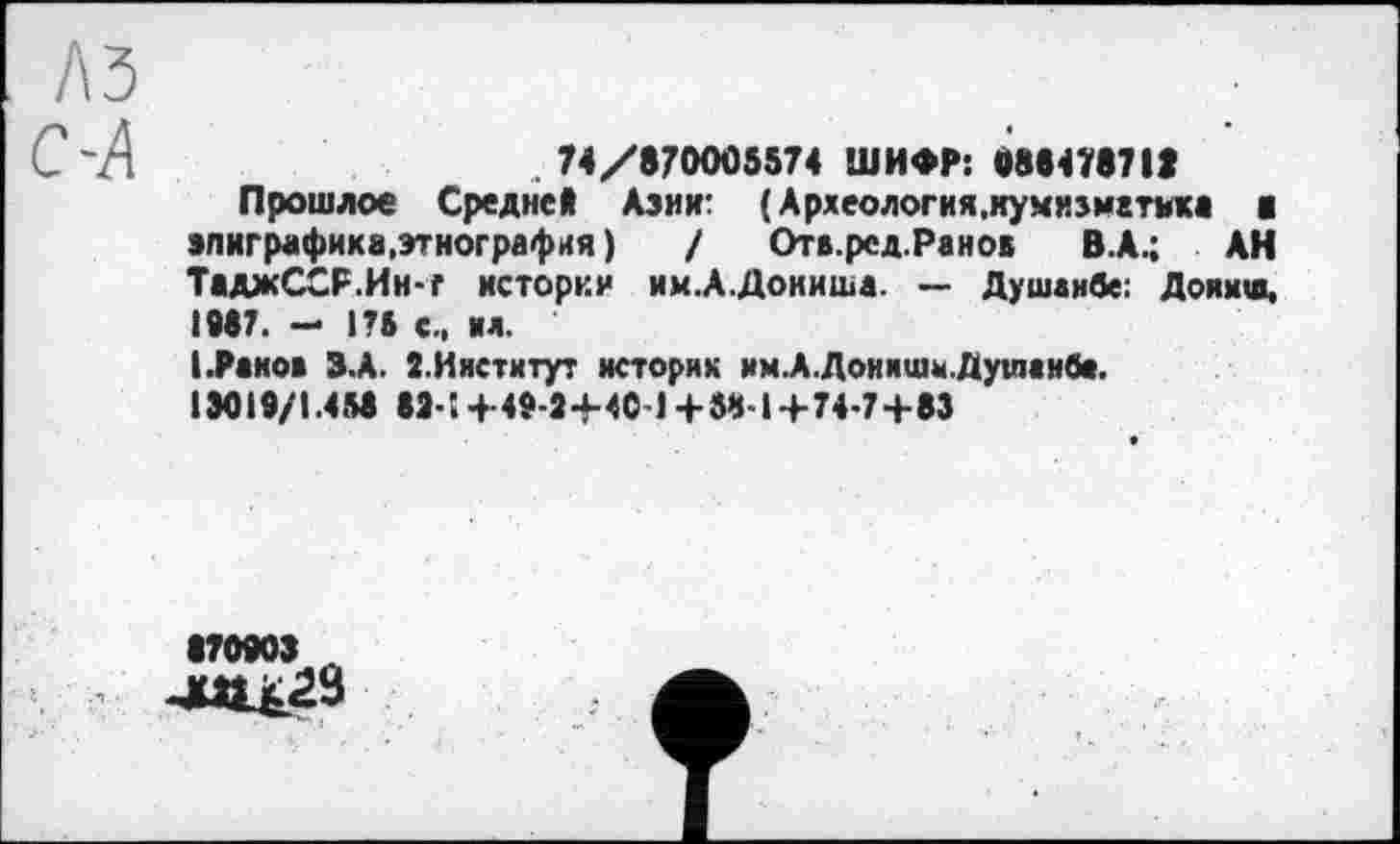 ﻿A3
С'Л	.74/870005574 ШИФР: 088478718
Прошлое Средней Азии: ( Археология,кумнїмгтикв g эпиграфика,этнография ) / Отв.ред.Ранов В.А.; АН ТаджССР.Ин-г истории им.А.Дониша. — Душанбе: Доямш, 1987. - 175 с., ил.
I.Раков З.А. 2.Институт историк им.А.Доиишы. Душанбе. 13019/1.458 82-! +49-8+4C-J +58-і4-74-7+83
870903 А